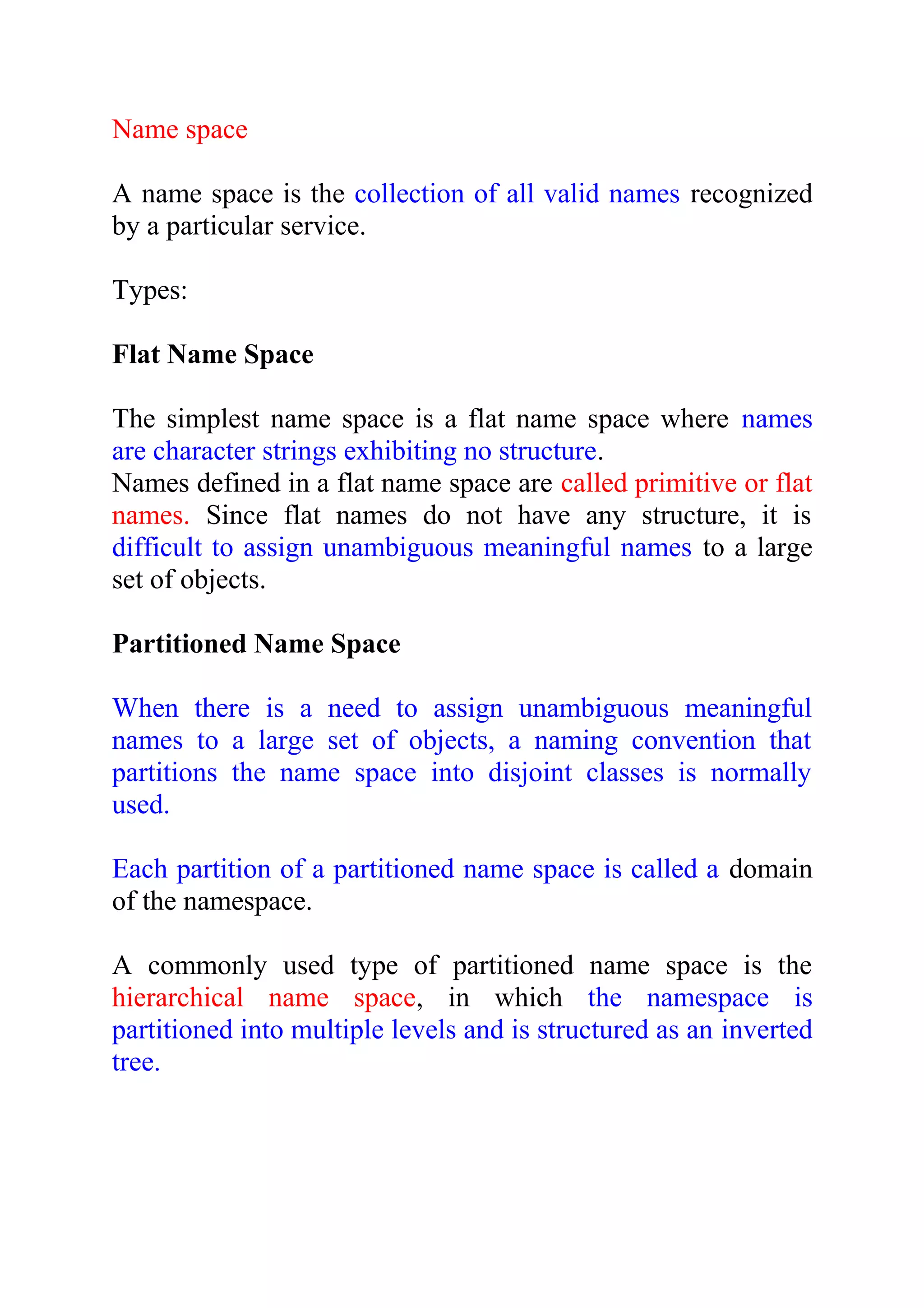 Name space A name space is the collection of all valid names recognized by a particular service. Types: Flat Name Space The simplest name space is a flat name space where names are character strings exhibiting no structure. Names defined in a flat name space are called primitive or flat names. Since flat names do not have any structure, it is difficult to assign unambiguous meaningful names to a large set of objects. Partitioned Name Space When there is a need to assign unambiguous meaningful names to a large set of objects, a naming convention that partitions the name space into disjoint classes is normally used. Each partition of a partitioned name space is called a domain of the namespace. A commonly used type of partitioned name space is the hierarchical name space, in which the namespace is partitioned into multiple levels and is structured as an inverted tree. 