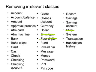 Removing irrelevant classes
•   Account            • Client        • Record
•   Account balance    • Client’s      • Savings
•   Amount               account       • Savings
•   Approval process   • Currency        account
•   Atm card           • Dollar        • Step
•   Atm machine        • Envelope      • System
•   Bank               • Four digits   • Transaction
•   Bank client        • Fund          • transaction
•   Card               • Invalid pin     history
•   Cash               • Message
•   Check              • Money
•   Checking           • Password
•   Checking           • PIN
    account            • Pin code
 
