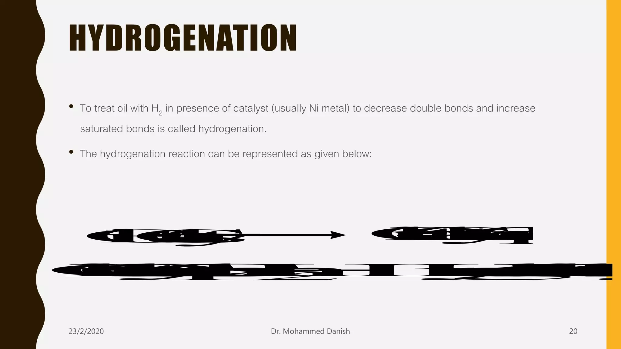 HYDROGENATION
• To treat oil with H2 in presence of catalyst (usually Ni metal) to decrease double bonds and increase
saturated bonds is called hydrogenation.
• The hydrogenation reaction can be represented as given below:
Oil+Catalyst Oil-CatalystComplex
Oil-CatalystComplex+H2 HydrogenatedOil+Catalyst
23/2/2020 Dr. Mohammed Danish 20
 