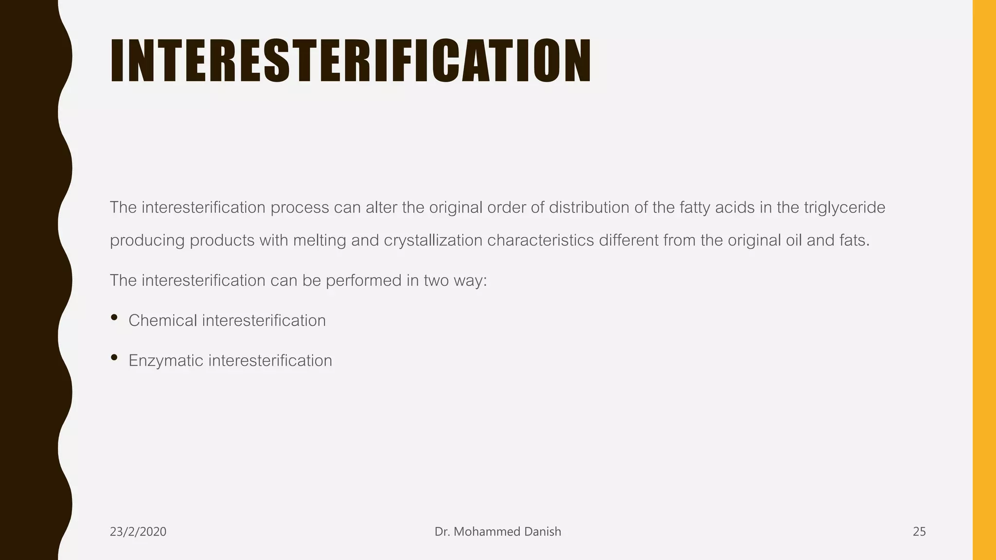INTERESTERIFICATION
The interesterification process can alter the original order of distribution of the fatty acids in the triglyceride
producing products with melting and crystallization characteristics different from the original oil and fats.
The interesterification can be performed in two way:
• Chemical interesterification
• Enzymatic interesterification
23/2/2020 Dr. Mohammed Danish 25
 