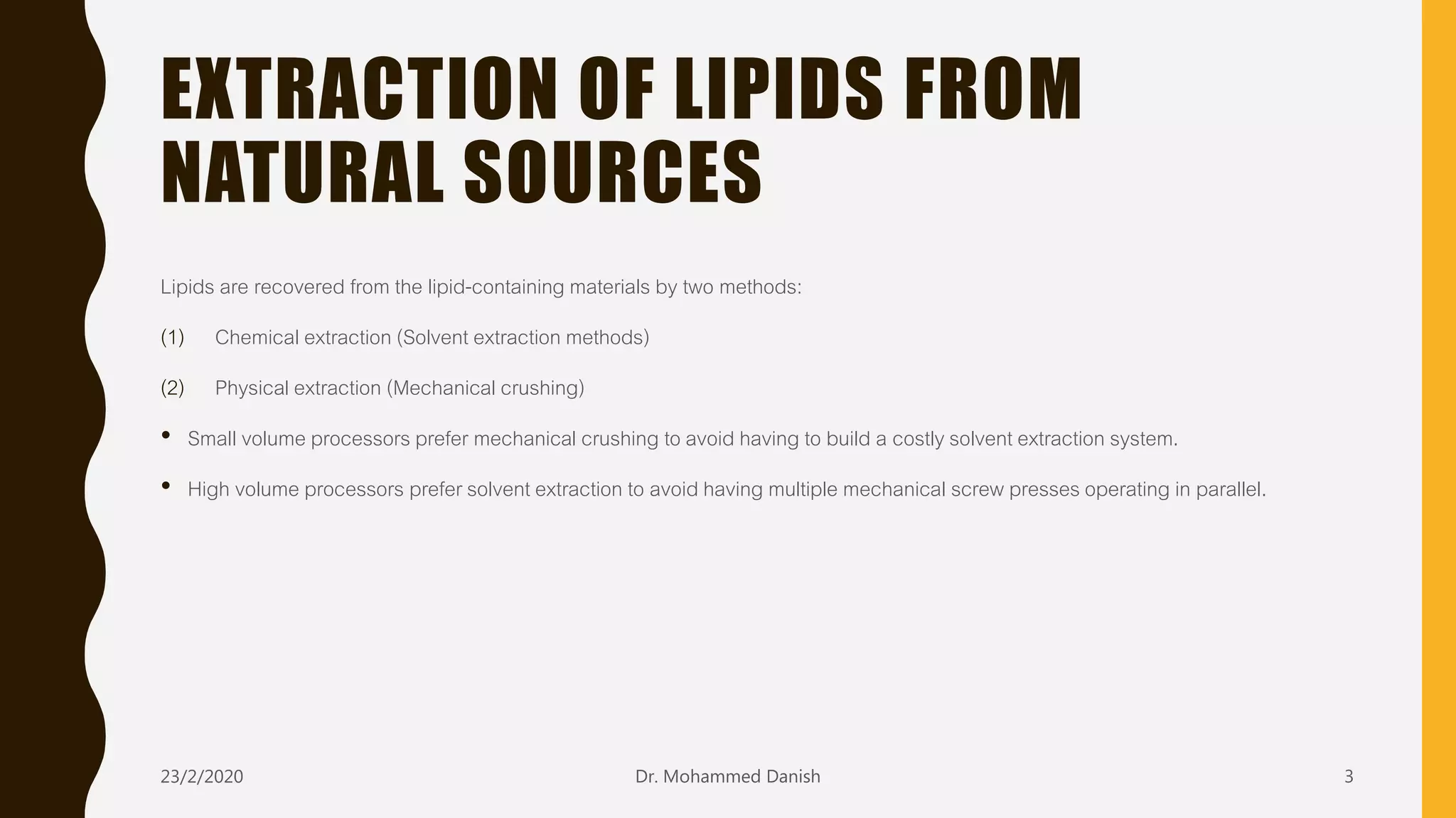 EXTRACTION OF LIPIDS FROM
NATURAL SOURCES
Lipids are recovered from the lipid-containing materials by two methods:
(1) Chemical extraction (Solvent extraction methods)
(2) Physical extraction (Mechanical crushing)
• Small volume processors prefer mechanical crushing to avoid having to build a costly solvent extraction system.
• High volume processors prefer solvent extraction to avoid having multiple mechanical screw presses operating in parallel.
23/2/2020 Dr. Mohammed Danish 3
 
