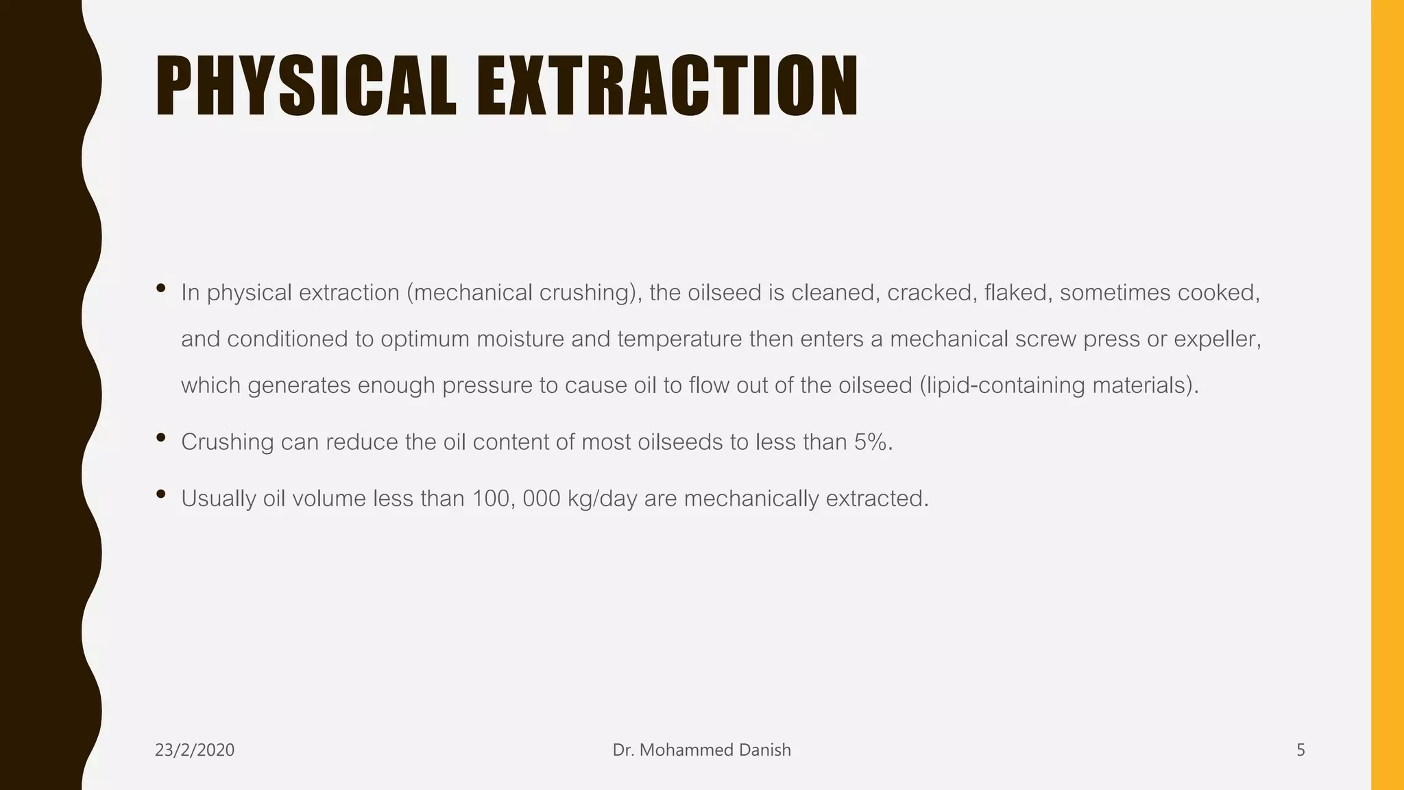 PHYSICAL EXTRACTION
• In physical extraction (mechanical crushing), the oilseed is cleaned, cracked, flaked, sometimes cooked,
and conditioned to optimum moisture and temperature then enters a mechanical screw press or expeller,
which generates enough pressure to cause oil to flow out of the oilseed (lipid-containing materials).
• Crushing can reduce the oil content of most oilseeds to less than 5%.
• Usually oil volume less than 100, 000 kg/day are mechanically extracted.
23/2/2020 Dr. Mohammed Danish 5
 