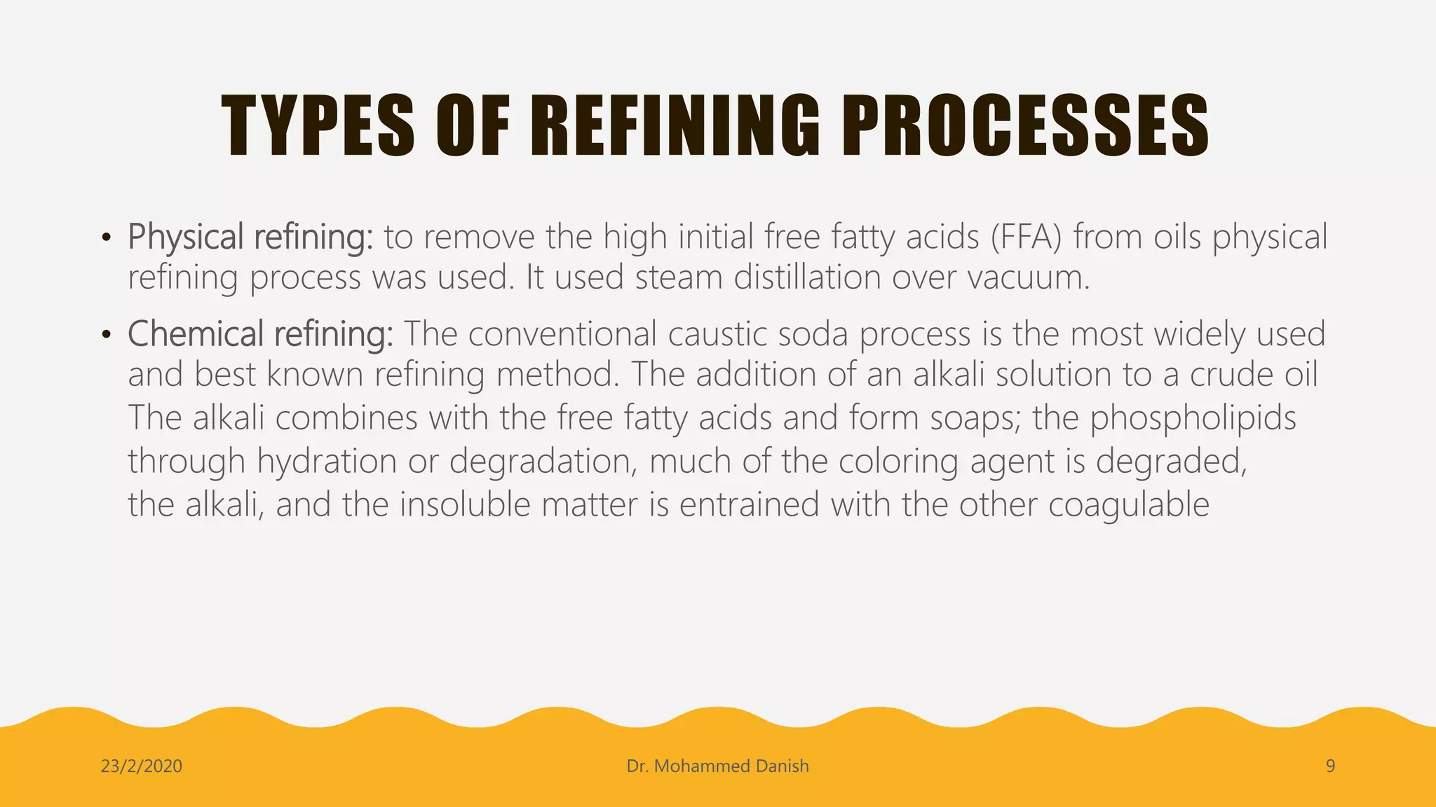 TYPES OF REFINING PROCESSES
• Physical refining: to remove the high initial free fatty acids (FFA) from oils physical
refining process was used. It used steam distillation over vacuum.
• Chemical refining: The conventional caustic soda process is the most widely used
and best known refining method. The addition of an alkali solution to a crude oil
The alkali combines with the free fatty acids and form soaps; the phospholipids
through hydration or degradation, much of the coloring agent is degraded,
the alkali, and the insoluble matter is entrained with the other coagulable
23/2/2020 Dr. Mohammed Danish 9
 