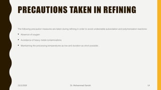 PRECAUTIONS TAKEN IN REFINING
The following precaution measures are taken during refining in order to avoid undesirable autoxidation and polymerization reactions:
• Absence of oxygen
• Avoidance of heavy metal contaminations
• Maintaining the processing temperatures as low and duration as short possible.
23/2/2020 Dr. Mohammed Danish 14
 