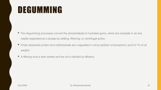 DEGUMMING
• The degumming processes convert the phospholipids to hydrated gums, which are insoluble in oil and
readily separated as a sludge by settling, filtrering, or centrifugal action.
• Finely dispersed protein and carbohydrate are coagulated in oil by addition of phosphoric acid (0.1% of oil
weight).
• A filtering acid is then added and the oil is clarified by filtration.
23/2/2020 Dr. Mohammed Danish 16
 