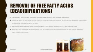 REMOVAL OF FREE FATTY ACIDS
(DEACIDIFICATIONS)
• The removal of fatty acids with 15% sodium hydroxide (alkali refining) is most frequently used method.
• Technically, this is not very simple since fat hydrolysis has to be avoided and moreover, the sodium soap which tends to form stable
emulsions, has to be washed out by hot water.
• After vacuum drying, the fat or oil may contain only about 0.05% free fatty acids and 60 to 70 ppm of sodium soaps.
• When fat or oil is treated with diluted phosphoric acid, the content of sodium soaps decreases to 20 ppm and part of the trace
heavy metal ions is removed.
23/2/2020 Dr. Mohammed Danish 17
 