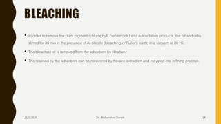 BLEACHING
• In order to remove the plant pigment (chlorophyll, carotenoids) and autoxidation products, the fat and oil is
stirred for 30 min in the presence of Al-silicate (bleaching or Fuller’s earth) in a vacuum at 90 °C.
• The bleached oil is removed from the adsorbent by filtration.
• The retained by the adsorbent can be recovered by hexane extraction and recycled into refining process.
23/2/2020 Dr. Mohammed Danish 18
 
