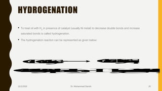 HYDROGENATION
• To treat oil with H2 in presence of catalyst (usually Ni metal) to decrease double bonds and increase
saturated bonds is called hydrogenation.
• The hydrogenation reaction can be represented as given below:
Oil+Catalyst Oil-CatalystComplex
Oil-CatalystComplex+H2 HydrogenatedOil+Catalyst
23/2/2020 Dr. Mohammed Danish 20
 