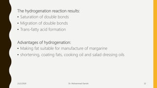The hydrogenation reaction results:
• Saturation of double bonds
• Migration of double bonds
• Trans-fatty acid formation
Advantages of hydrogenation:
• Making fat suitable for manufacture of margarine
• shortening, coating fats, cooking oil and salad dressing oils
23/2/2020 Dr. Mohammed Danish 22
 