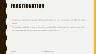 FRACTIONATION
• Fractionation leads to the separation of fats and oils into two or more fractionations with different melting
points.
• Fractionation could also be used to remove the an undesirable minor component such as waxes in oils
during de-waxing and winterization processes to produce salad oil.
23/2/2020 Dr. Mohammed Danish 23
 