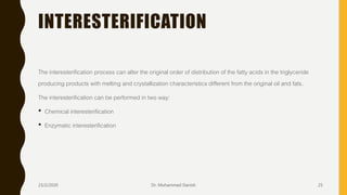 INTERESTERIFICATION
The interesterification process can alter the original order of distribution of the fatty acids in the triglyceride
producing products with melting and crystallization characteristics different from the original oil and fats.
The interesterification can be performed in two way:
• Chemical interesterification
• Enzymatic interesterification
23/2/2020 Dr. Mohammed Danish 25
 