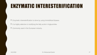 ENZYMATIC INTERESTERIFICATION
• Enzymatic interesterification is done by using immobilized lipases.
• It is highly selective in modifying the fatty acids in triglycerides.
• Commonly used in the European industry.
23/2/2020 Dr. Mohammed Danish 27
 