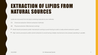 EXTRACTION OF LIPIDS FROM
NATURAL SOURCES
Lipids are recovered from the lipid-containing materials by two methods:
(1) Chemical extraction (Solvent extraction methods)
(2) Physical extraction (Mechanical crushing)
• Small volume processors prefer mechanical crushing to avoid having to build a costly solvent extraction system.
• High volume processors prefer solvent extraction to avoid having multiple mechanical screw presses operating in parallel.
23/2/2020 Dr. Mohammed Danish 3
 