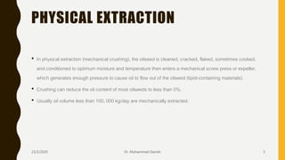 PHYSICAL EXTRACTION
• In physical extraction (mechanical crushing), the oilseed is cleaned, cracked, flaked, sometimes cooked,
and conditioned to optimum moisture and temperature then enters a mechanical screw press or expeller,
which generates enough pressure to cause oil to flow out of the oilseed (lipid-containing materials).
• Crushing can reduce the oil content of most oilseeds to less than 5%.
• Usually oil volume less than 100, 000 kg/day are mechanically extracted.
23/2/2020 Dr. Mohammed Danish 5
 