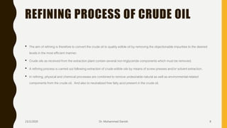 REFINING PROCESS OF CRUDE OIL
• The aim of refining is therefore to convert the crude oil to quality edible oil by removing the objectionable impurities to the desired
levels in the most efficient manner.
• Crude oils as received from the extraction plant contain several non-triglyceride components which must be removed.
• A refining process is carried out following extraction of crude edible oils by means of screw presses and/or solvent extraction.
• In refining, physical and chemical processes are combined to remove undesirable natural as well as environmental-related
components from the crude oil. And also to neutralized free fatty acid present in the crude oil.
23/2/2020 Dr. Mohammed Danish 8
 