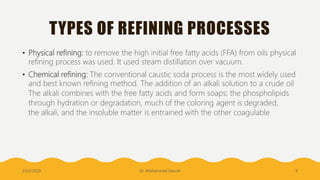 TYPES OF REFINING PROCESSES
• Physical refining: to remove the high initial free fatty acids (FFA) from oils physical
refining process was used. It used steam distillation over vacuum.
• Chemical refining: The conventional caustic soda process is the most widely used
and best known refining method. The addition of an alkali solution to a crude oil
The alkali combines with the free fatty acids and form soaps; the phospholipids
through hydration or degradation, much of the coloring agent is degraded,
the alkali, and the insoluble matter is entrained with the other coagulable
23/2/2020 Dr. Mohammed Danish 9
 