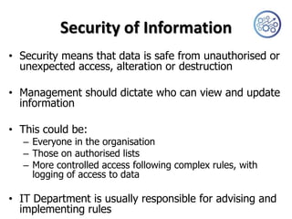 Security of Information
• Security means that data is safe from unauthorised or
  unexpected access, alteration or destruction

• Management should dictate who can view and update
  information

• This could be:
  – Everyone in the organisation
  – Those on authorised lists
  – More controlled access following complex rules, with
    logging of access to data

• IT Department is usually responsible for advising and
  implementing rules
 