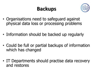 Backups
• Organisations need to safeguard against
  physical data loss or processing problems

• Information should be backed up regularly

• Could be full or partial backups of information
  which has changed

• IT Departments should practise data recovery
  and restores
 