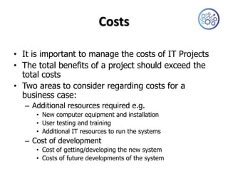 Costs

• It is important to manage the costs of IT Projects
• The total benefits of a project should exceed the
  total costs
• Two areas to consider regarding costs for a
  business case:
   – Additional resources required e.g.
      • New computer equipment and installation
      • User testing and training
      • Additional IT resources to run the systems
   – Cost of development
      • Cost of getting/developing the new system
      • Costs of future developments of the system
 
