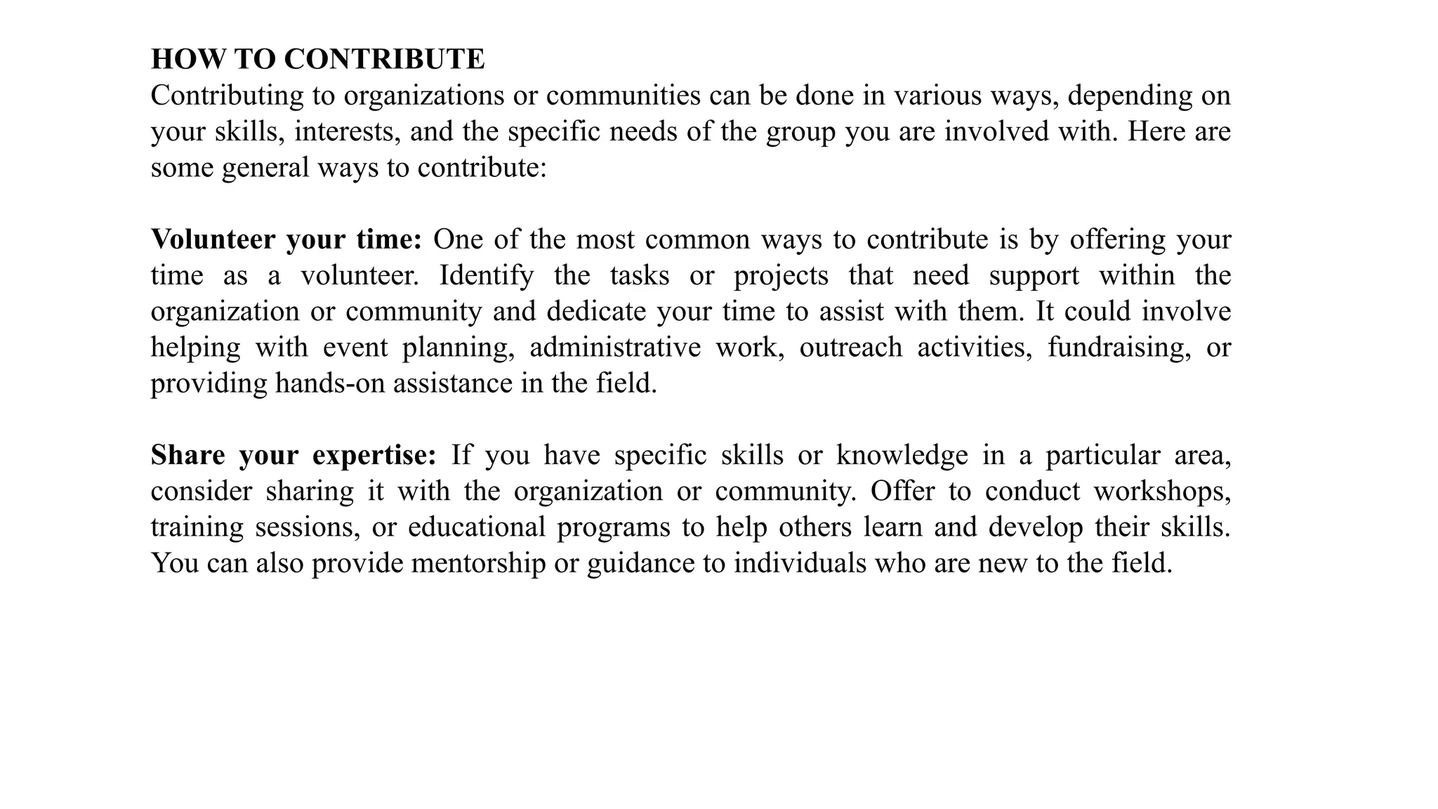 HOW TO CONTRIBUTE
Contributing to organizations or communities can be done in various ways, depending on
your skills, interests, and the specific needs of the group you are involved with. Here are
some general ways to contribute:
Volunteer your time: One of the most common ways to contribute is by offering your
time as a volunteer. Identify the tasks or projects that need support within the
organization or community and dedicate your time to assist with them. It could involve
helping with event planning, administrative work, outreach activities, fundraising, or
providing hands-on assistance in the field.
Share your expertise: If you have specific skills or knowledge in a particular area,
consider sharing it with the organization or community. Offer to conduct workshops,
training sessions, or educational programs to help others learn and develop their skills.
You can also provide mentorship or guidance to individuals who are new to the field.
 