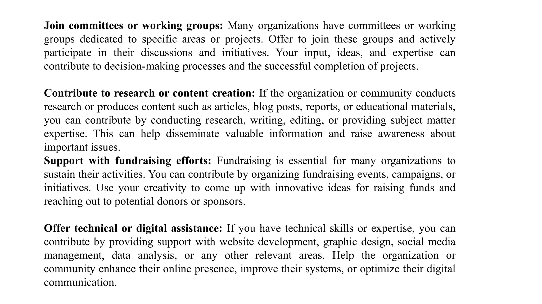 Join committees or working groups: Many organizations have committees or working
groups dedicated to specific areas or projects. Offer to join these groups and actively
participate in their discussions and initiatives. Your input, ideas, and expertise can
contribute to decision-making processes and the successful completion of projects.
Contribute to research or content creation: If the organization or community conducts
research or produces content such as articles, blog posts, reports, or educational materials,
you can contribute by conducting research, writing, editing, or providing subject matter
expertise. This can help disseminate valuable information and raise awareness about
important issues.
Support with fundraising efforts: Fundraising is essential for many organizations to
sustain their activities. You can contribute by organizing fundraising events, campaigns, or
initiatives. Use your creativity to come up with innovative ideas for raising funds and
reaching out to potential donors or sponsors.
Offer technical or digital assistance: If you have technical skills or expertise, you can
contribute by providing support with website development, graphic design, social media
management, data analysis, or any other relevant areas. Help the organization or
community enhance their online presence, improve their systems, or optimize their digital
communication.
 