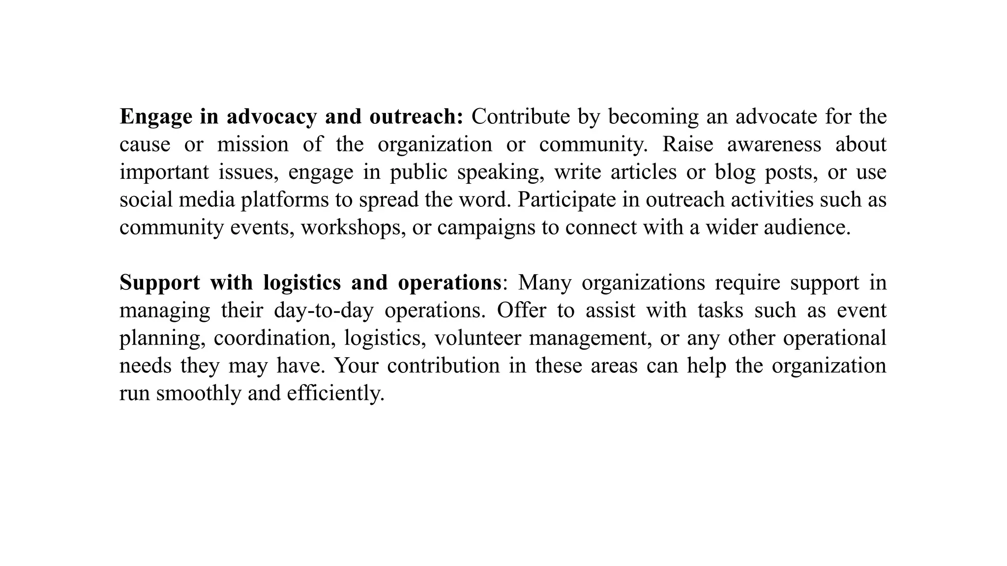 Engage in advocacy and outreach: Contribute by becoming an advocate for the
cause or mission of the organization or community. Raise awareness about
important issues, engage in public speaking, write articles or blog posts, or use
social media platforms to spread the word. Participate in outreach activities such as
community events, workshops, or campaigns to connect with a wider audience.
Support with logistics and operations: Many organizations require support in
managing their day-to-day operations. Offer to assist with tasks such as event
planning, coordination, logistics, volunteer management, or any other operational
needs they may have. Your contribution in these areas can help the organization
run smoothly and efficiently.
 