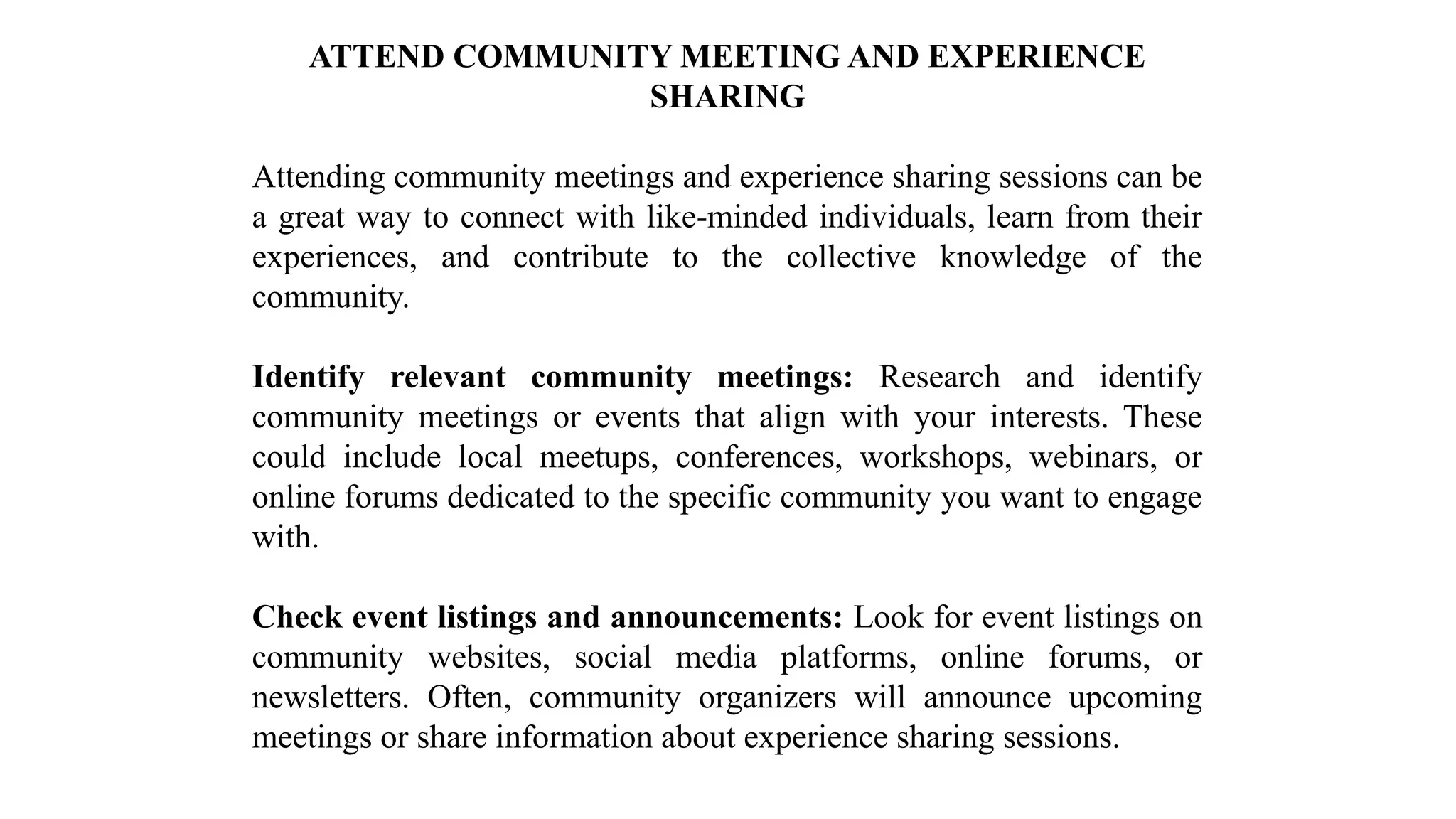 ATTEND COMMUNITY MEETING AND EXPERIENCE
SHARING
Attending community meetings and experience sharing sessions can be
a great way to connect with like-minded individuals, learn from their
experiences, and contribute to the collective knowledge of the
community.
Identify relevant community meetings: Research and identify
community meetings or events that align with your interests. These
could include local meetups, conferences, workshops, webinars, or
online forums dedicated to the specific community you want to engage
with.
Check event listings and announcements: Look for event listings on
community websites, social media platforms, online forums, or
newsletters. Often, community organizers will announce upcoming
meetings or share information about experience sharing sessions.
 