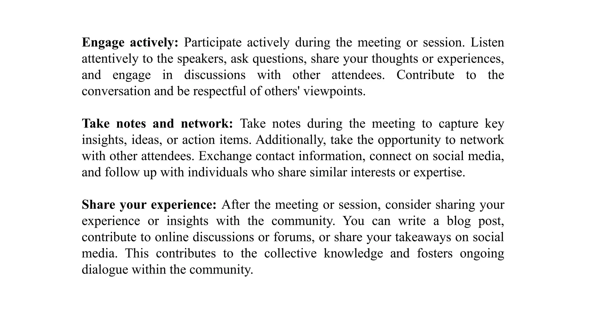 Engage actively: Participate actively during the meeting or session. Listen
attentively to the speakers, ask questions, share your thoughts or experiences,
and engage in discussions with other attendees. Contribute to the
conversation and be respectful of others' viewpoints.
Take notes and network: Take notes during the meeting to capture key
insights, ideas, or action items. Additionally, take the opportunity to network
with other attendees. Exchange contact information, connect on social media,
and follow up with individuals who share similar interests or expertise.
Share your experience: After the meeting or session, consider sharing your
experience or insights with the community. You can write a blog post,
contribute to online discussions or forums, or share your takeaways on social
media. This contributes to the collective knowledge and fosters ongoing
dialogue within the community.
 