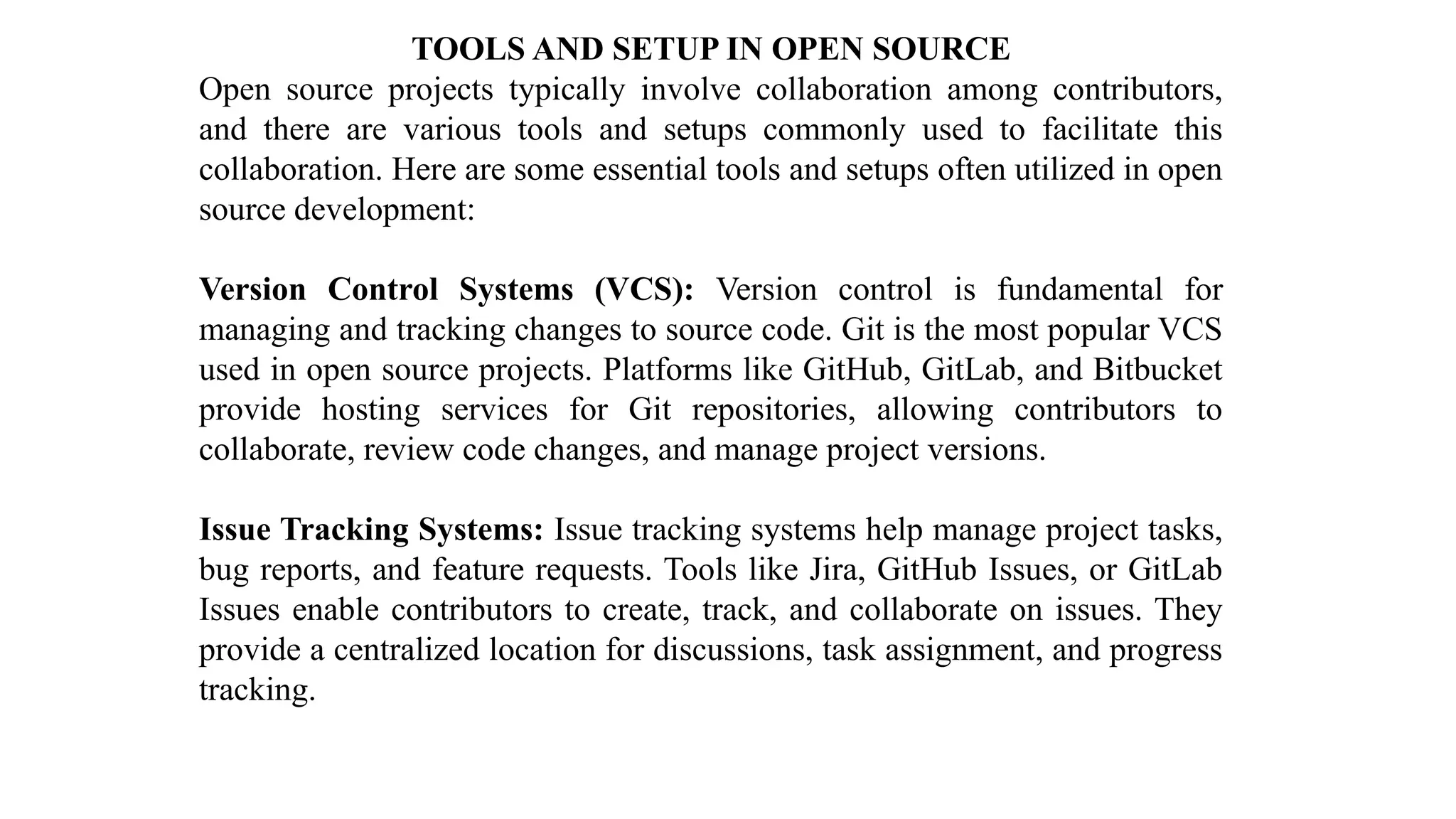 TOOLS AND SETUP IN OPEN SOURCE
Open source projects typically involve collaboration among contributors,
and there are various tools and setups commonly used to facilitate this
collaboration. Here are some essential tools and setups often utilized in open
source development:
Version Control Systems (VCS): Version control is fundamental for
managing and tracking changes to source code. Git is the most popular VCS
used in open source projects. Platforms like GitHub, GitLab, and Bitbucket
provide hosting services for Git repositories, allowing contributors to
collaborate, review code changes, and manage project versions.
Issue Tracking Systems: Issue tracking systems help manage project tasks,
bug reports, and feature requests. Tools like Jira, GitHub Issues, or GitLab
Issues enable contributors to create, track, and collaborate on issues. They
provide a centralized location for discussions, task assignment, and progress
tracking.
 
