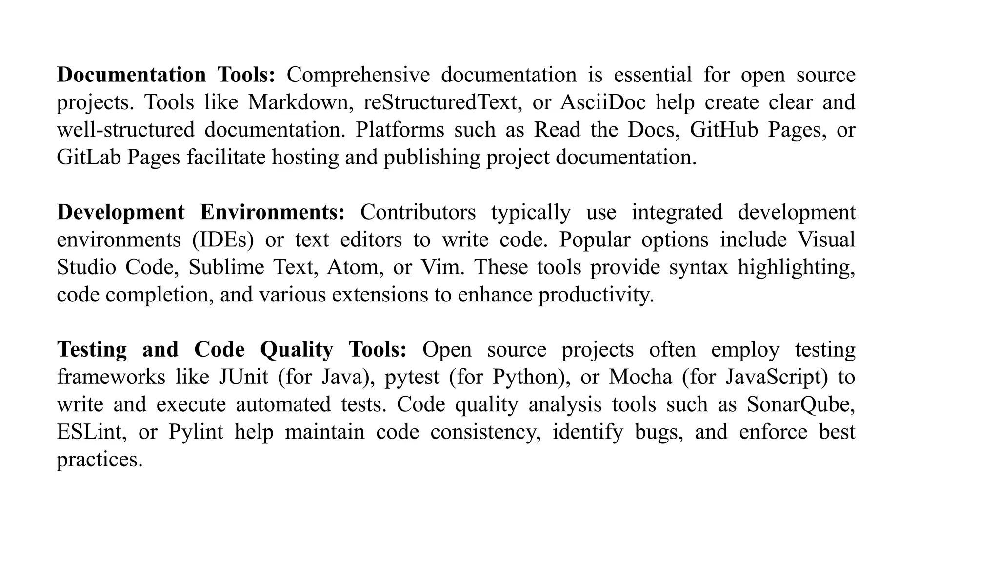 Documentation Tools: Comprehensive documentation is essential for open source
projects. Tools like Markdown, reStructuredText, or AsciiDoc help create clear and
well-structured documentation. Platforms such as Read the Docs, GitHub Pages, or
GitLab Pages facilitate hosting and publishing project documentation.
Development Environments: Contributors typically use integrated development
environments (IDEs) or text editors to write code. Popular options include Visual
Studio Code, Sublime Text, Atom, or Vim. These tools provide syntax highlighting,
code completion, and various extensions to enhance productivity.
Testing and Code Quality Tools: Open source projects often employ testing
frameworks like JUnit (for Java), pytest (for Python), or Mocha (for JavaScript) to
write and execute automated tests. Code quality analysis tools such as SonarQube,
ESLint, or Pylint help maintain code consistency, identify bugs, and enforce best
practices.
 