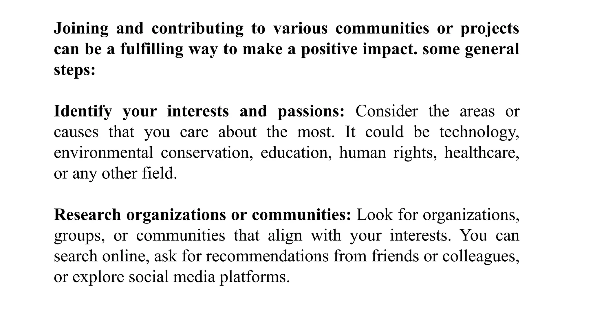 Joining and contributing to various communities or projects
can be a fulfilling way to make a positive impact. some general
steps:
Identify your interests and passions: Consider the areas or
causes that you care about the most. It could be technology,
environmental conservation, education, human rights, healthcare,
or any other field.
Research organizations or communities: Look for organizations,
groups, or communities that align with your interests. You can
search online, ask for recommendations from friends or colleagues,
or explore social media platforms.
 