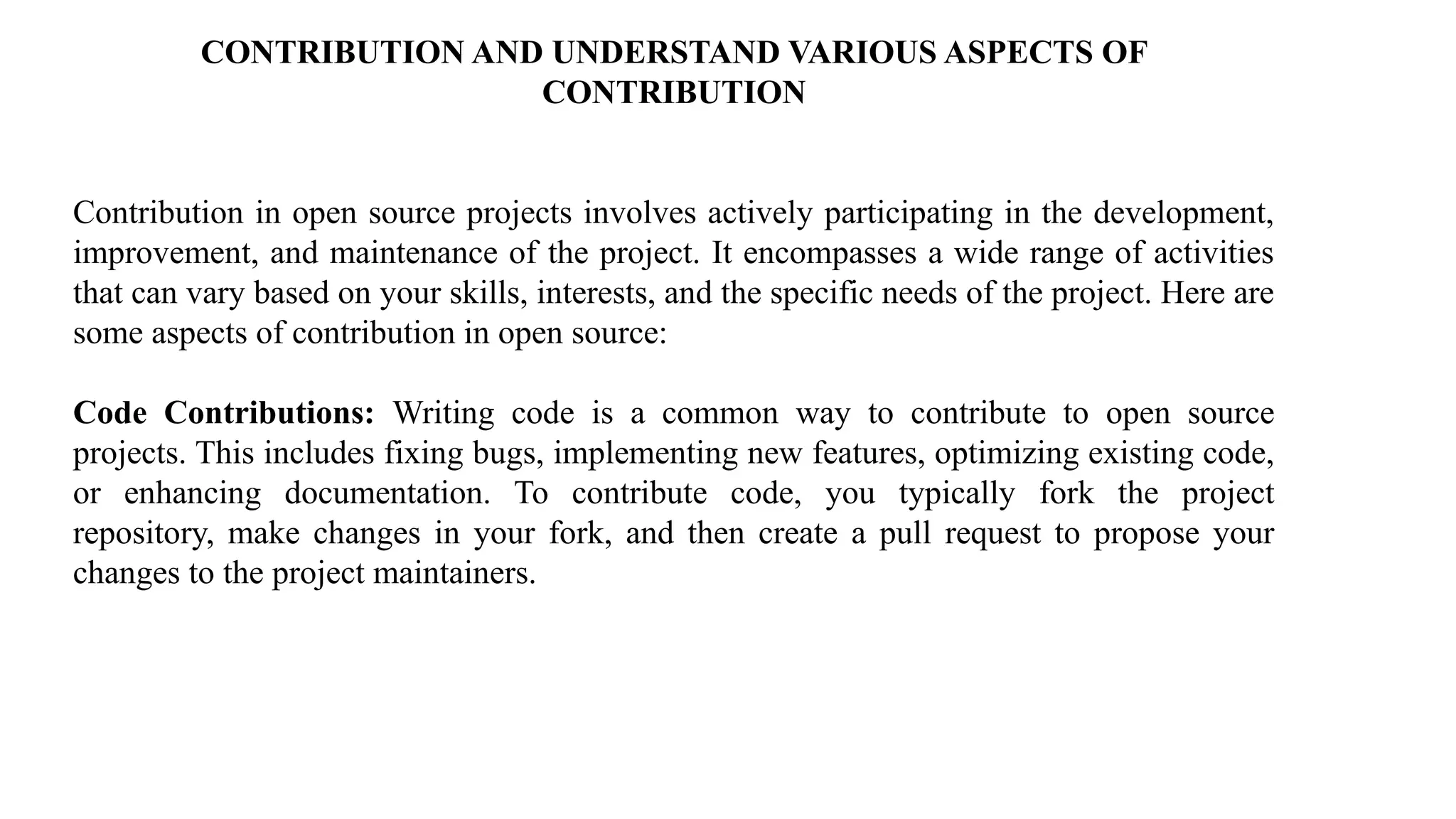 CONTRIBUTION AND UNDERSTAND VARIOUS ASPECTS OF
CONTRIBUTION
Contribution in open source projects involves actively participating in the development,
improvement, and maintenance of the project. It encompasses a wide range of activities
that can vary based on your skills, interests, and the specific needs of the project. Here are
some aspects of contribution in open source:
Code Contributions: Writing code is a common way to contribute to open source
projects. This includes fixing bugs, implementing new features, optimizing existing code,
or enhancing documentation. To contribute code, you typically fork the project
repository, make changes in your fork, and then create a pull request to propose your
changes to the project maintainers.
 