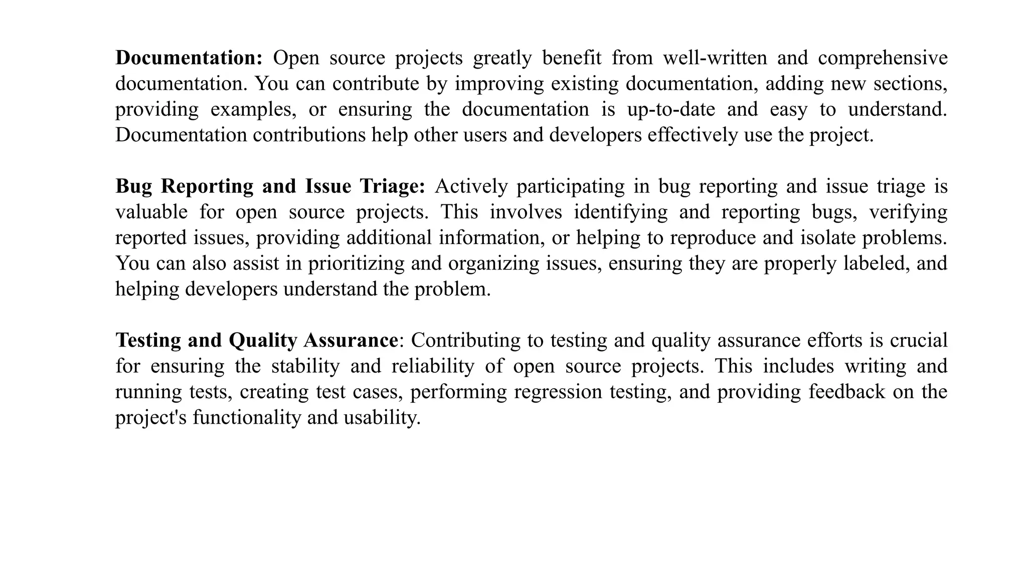 Documentation: Open source projects greatly benefit from well-written and comprehensive
documentation. You can contribute by improving existing documentation, adding new sections,
providing examples, or ensuring the documentation is up-to-date and easy to understand.
Documentation contributions help other users and developers effectively use the project.
Bug Reporting and Issue Triage: Actively participating in bug reporting and issue triage is
valuable for open source projects. This involves identifying and reporting bugs, verifying
reported issues, providing additional information, or helping to reproduce and isolate problems.
You can also assist in prioritizing and organizing issues, ensuring they are properly labeled, and
helping developers understand the problem.
Testing and Quality Assurance: Contributing to testing and quality assurance efforts is crucial
for ensuring the stability and reliability of open source projects. This includes writing and
running tests, creating test cases, performing regression testing, and providing feedback on the
project's functionality and usability.
 