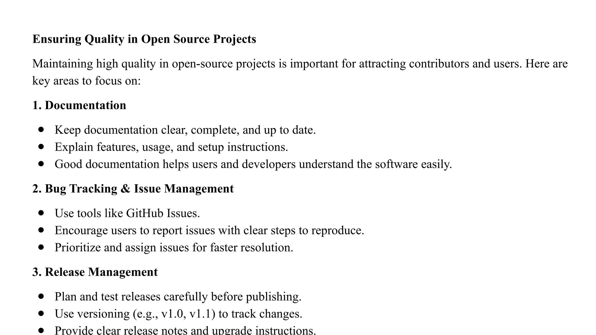 Ensuring Quality in Open Source Projects
Maintaining high quality in open-source projects is important for attracting contributors and users. Here are
key areas to focus on:
1. Documentation
● Keep documentation clear, complete, and up to date.
● Explain features, usage, and setup instructions.
● Good documentation helps users and developers understand the software easily.
2. Bug Tracking & Issue Management
● Use tools like GitHub Issues.
● Encourage users to report issues with clear steps to reproduce.
● Prioritize and assign issues for faster resolution.
3. Release Management
● Plan and test releases carefully before publishing.
● Use versioning (e.g., v1.0, v1.1) to track changes.
● Provide clear release notes and upgrade instructions.
 