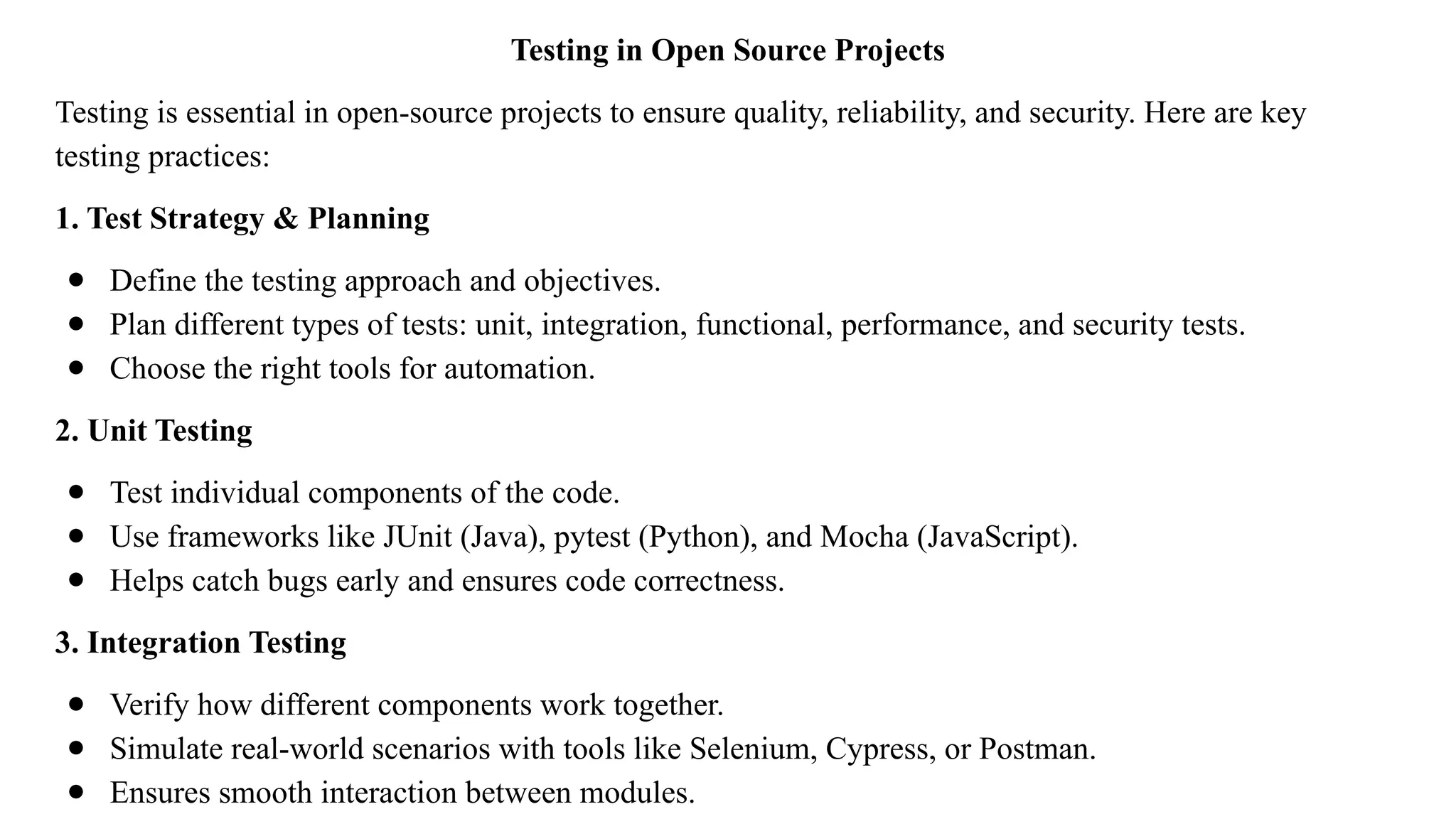 Testing in Open Source Projects
Testing is essential in open-source projects to ensure quality, reliability, and security. Here are key
testing practices:
1. Test Strategy & Planning
● Define the testing approach and objectives.
● Plan different types of tests: unit, integration, functional, performance, and security tests.
● Choose the right tools for automation.
2. Unit Testing
● Test individual components of the code.
● Use frameworks like JUnit (Java), pytest (Python), and Mocha (JavaScript).
● Helps catch bugs early and ensures code correctness.
3. Integration Testing
● Verify how different components work together.
● Simulate real-world scenarios with tools like Selenium, Cypress, or Postman.
● Ensures smooth interaction between modules.
 