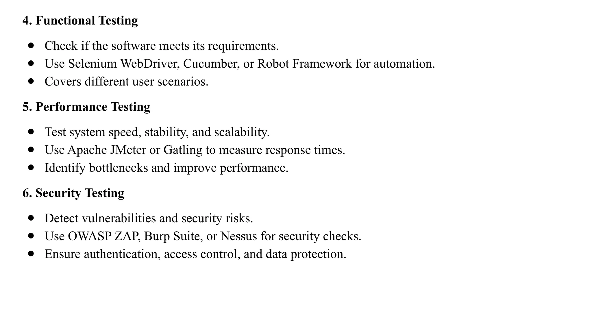 4. Functional Testing
● Check if the software meets its requirements.
● Use Selenium WebDriver, Cucumber, or Robot Framework for automation.
● Covers different user scenarios.
5. Performance Testing
● Test system speed, stability, and scalability.
● Use Apache JMeter or Gatling to measure response times.
● Identify bottlenecks and improve performance.
6. Security Testing
● Detect vulnerabilities and security risks.
● Use OWASP ZAP, Burp Suite, or Nessus for security checks.
● Ensure authentication, access control, and data protection.
 
