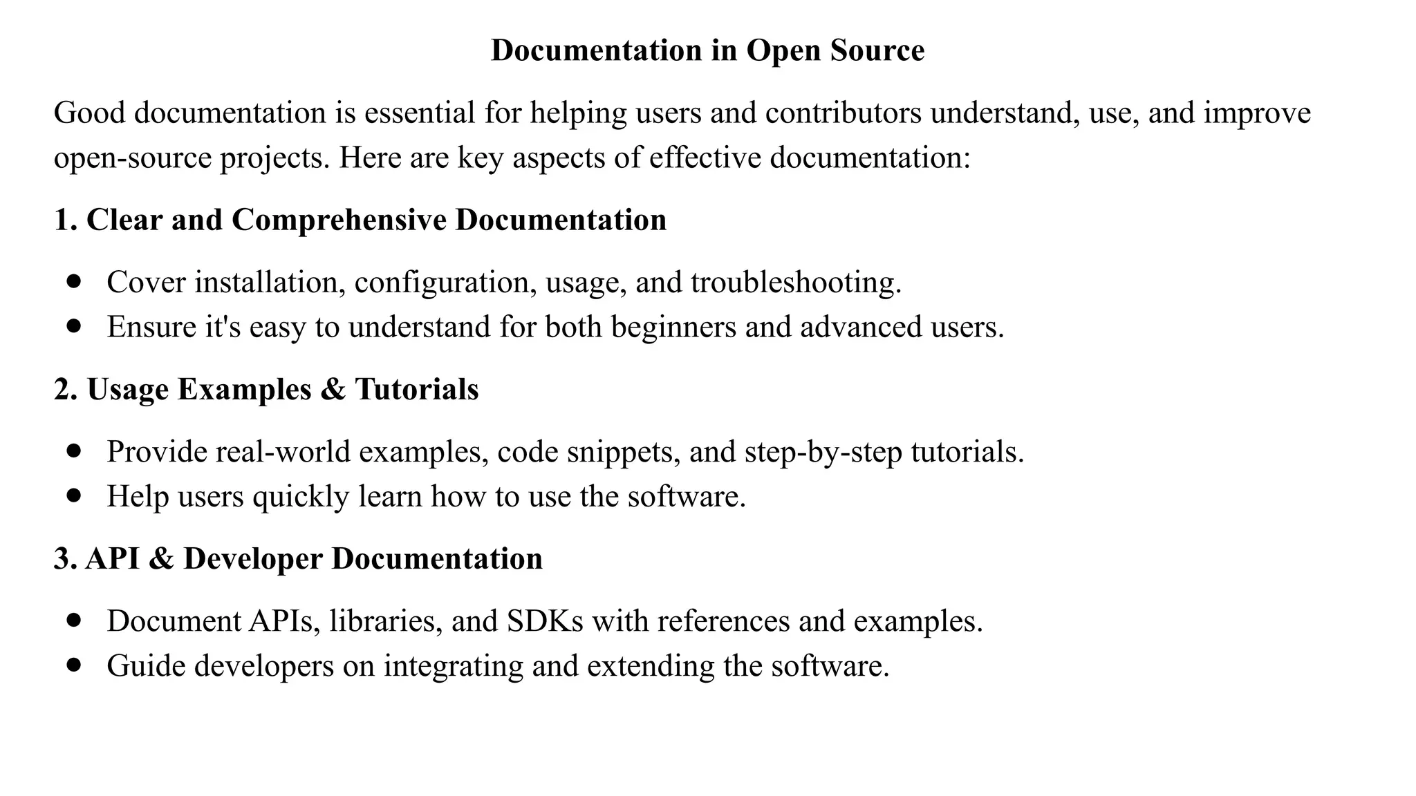 Documentation in Open Source
Good documentation is essential for helping users and contributors understand, use, and improve
open-source projects. Here are key aspects of effective documentation:
1. Clear and Comprehensive Documentation
● Cover installation, configuration, usage, and troubleshooting.
● Ensure it's easy to understand for both beginners and advanced users.
2. Usage Examples & Tutorials
● Provide real-world examples, code snippets, and step-by-step tutorials.
● Help users quickly learn how to use the software.
3. API & Developer Documentation
● Document APIs, libraries, and SDKs with references and examples.
● Guide developers on integrating and extending the software.
 