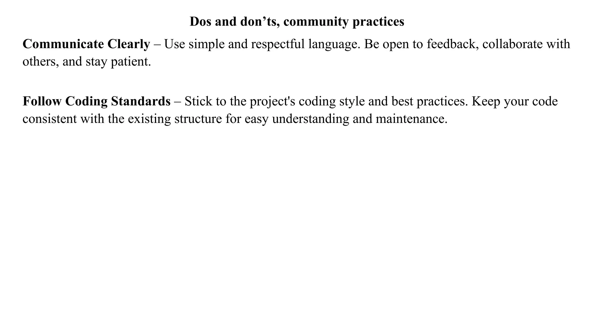 Dos and don’ts, community practices
Communicate Clearly – Use simple and respectful language. Be open to feedback, collaborate with
others, and stay patient.
Follow Coding Standards – Stick to the project's coding style and best practices. Keep your code
consistent with the existing structure for easy understanding and maintenance.
 