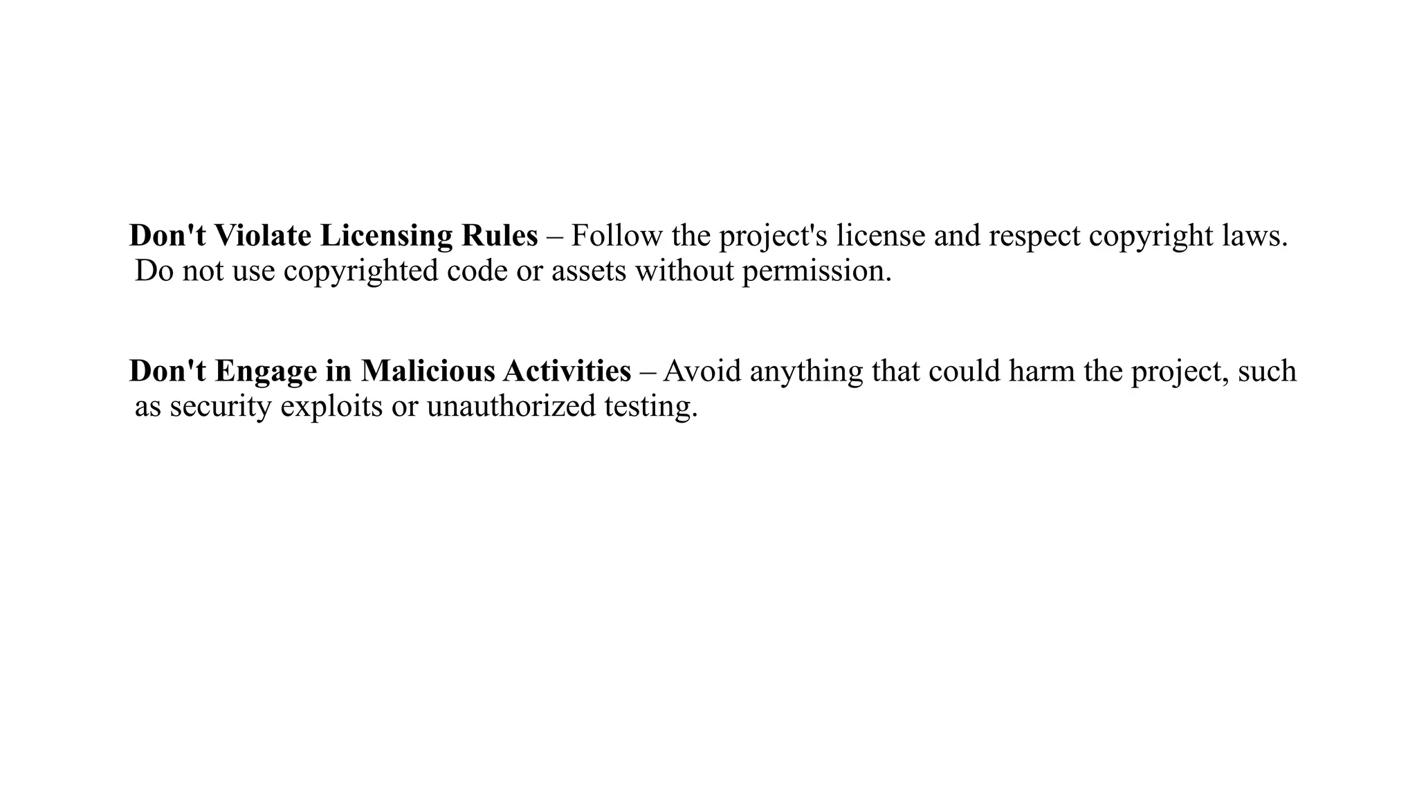 Don't Violate Licensing Rules – Follow the project's license and respect copyright laws.
Do not use copyrighted code or assets without permission.
Don't Engage in Malicious Activities – Avoid anything that could harm the project, such
as security exploits or unauthorized testing.
 