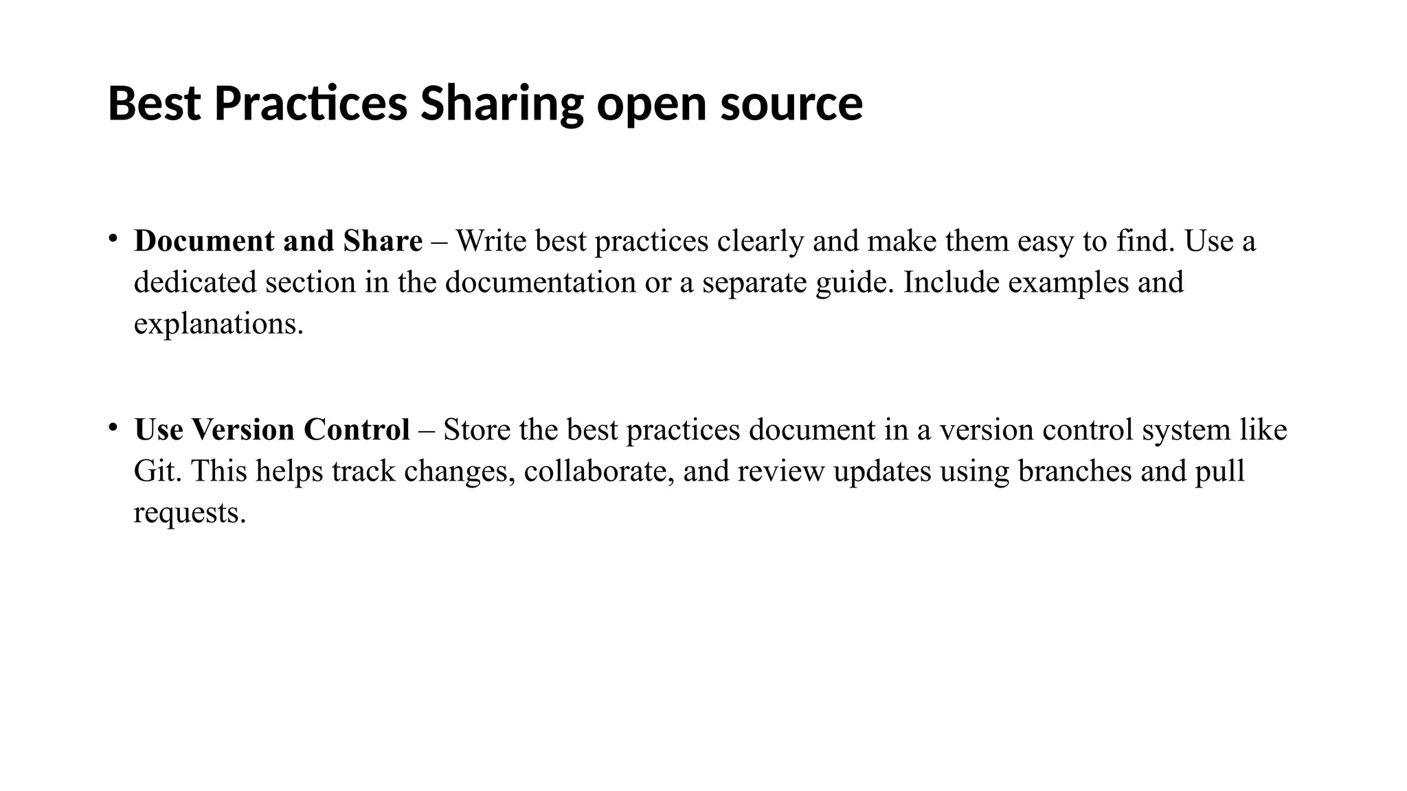 Best Practices Sharing open source
• Document and Share – Write best practices clearly and make them easy to find. Use a
dedicated section in the documentation or a separate guide. Include examples and
explanations.
• Use Version Control – Store the best practices document in a version control system like
Git. This helps track changes, collaborate, and review updates using branches and pull
requests.
 
