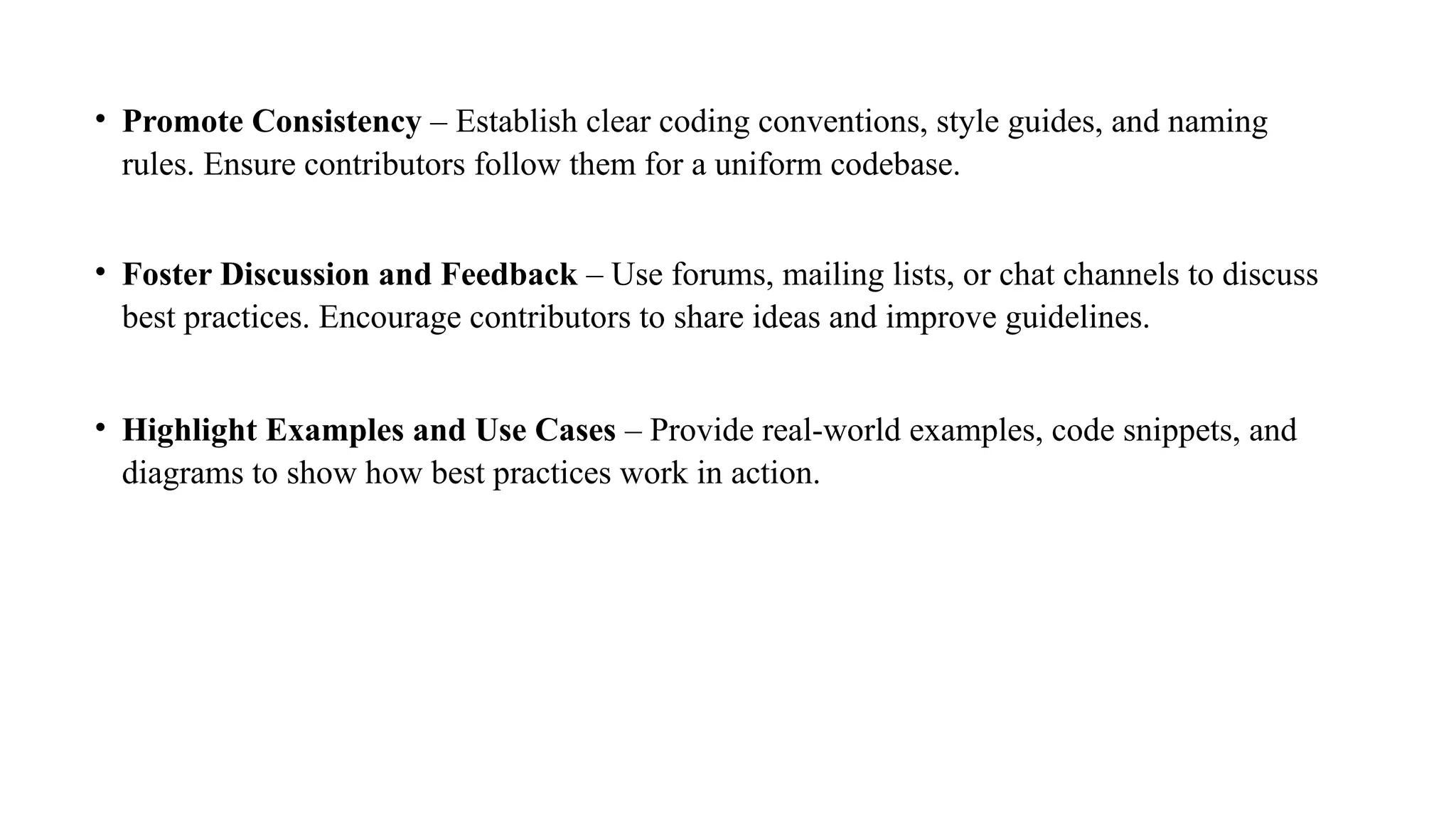 • Promote Consistency – Establish clear coding conventions, style guides, and naming
rules. Ensure contributors follow them for a uniform codebase.
• Foster Discussion and Feedback – Use forums, mailing lists, or chat channels to discuss
best practices. Encourage contributors to share ideas and improve guidelines.
• Highlight Examples and Use Cases – Provide real-world examples, code snippets, and
diagrams to show how best practices work in action.
 