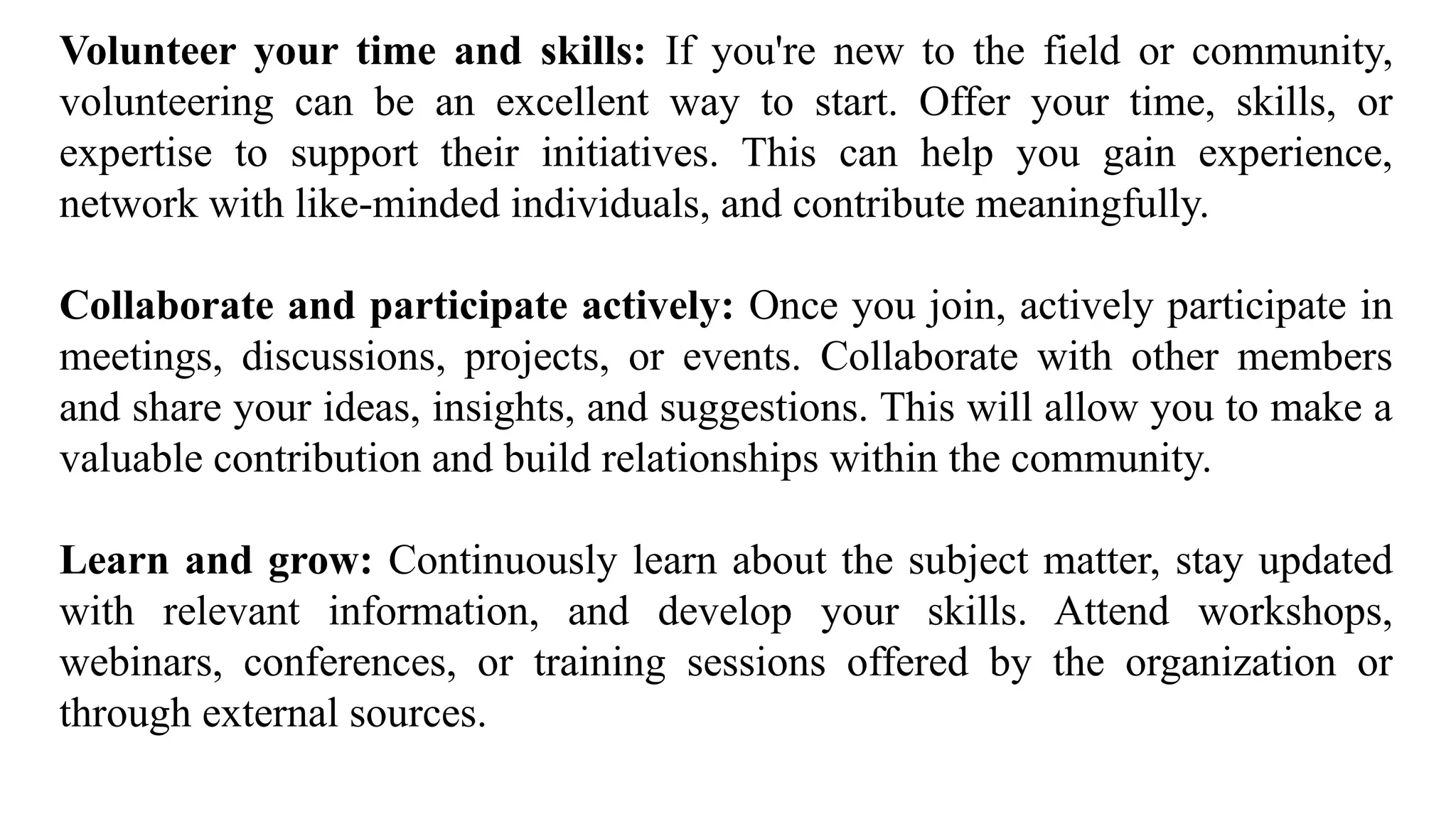 Volunteer your time and skills: If you're new to the field or community,
volunteering can be an excellent way to start. Offer your time, skills, or
expertise to support their initiatives. This can help you gain experience,
network with like-minded individuals, and contribute meaningfully.
Collaborate and participate actively: Once you join, actively participate in
meetings, discussions, projects, or events. Collaborate with other members
and share your ideas, insights, and suggestions. This will allow you to make a
valuable contribution and build relationships within the community.
Learn and grow: Continuously learn about the subject matter, stay updated
with relevant information, and develop your skills. Attend workshops,
webinars, conferences, or training sessions offered by the organization or
through external sources.
 