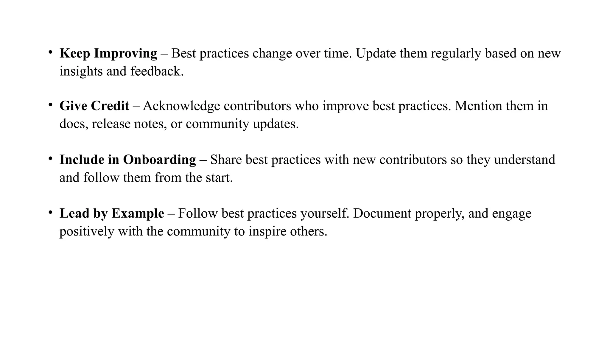 • Keep Improving – Best practices change over time. Update them regularly based on new
insights and feedback.
• Give Credit – Acknowledge contributors who improve best practices. Mention them in
docs, release notes, or community updates.
• Include in Onboarding – Share best practices with new contributors so they understand
and follow them from the start.
• Lead by Example – Follow best practices yourself. Document properly, and engage
positively with the community to inspire others.
 
