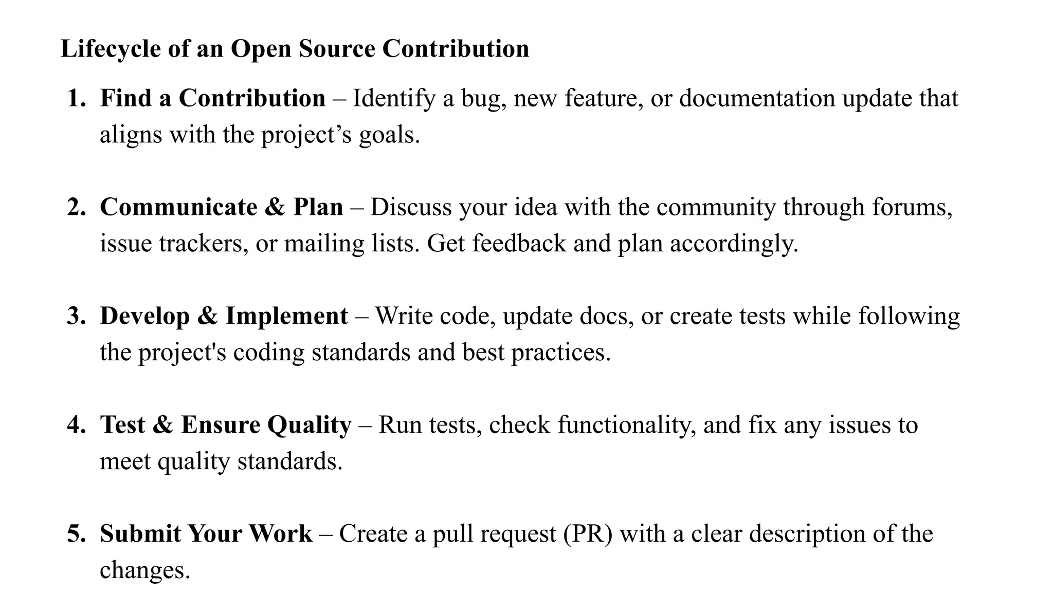 Lifecycle of an Open Source Contribution
1. Find a Contribution – Identify a bug, new feature, or documentation update that
aligns with the project’s goals.
2. Communicate & Plan – Discuss your idea with the community through forums,
issue trackers, or mailing lists. Get feedback and plan accordingly.
3. Develop & Implement – Write code, update docs, or create tests while following
the project's coding standards and best practices.
4. Test & Ensure Quality – Run tests, check functionality, and fix any issues to
meet quality standards.
5. Submit Your Work – Create a pull request (PR) with a clear description of the
changes.
 