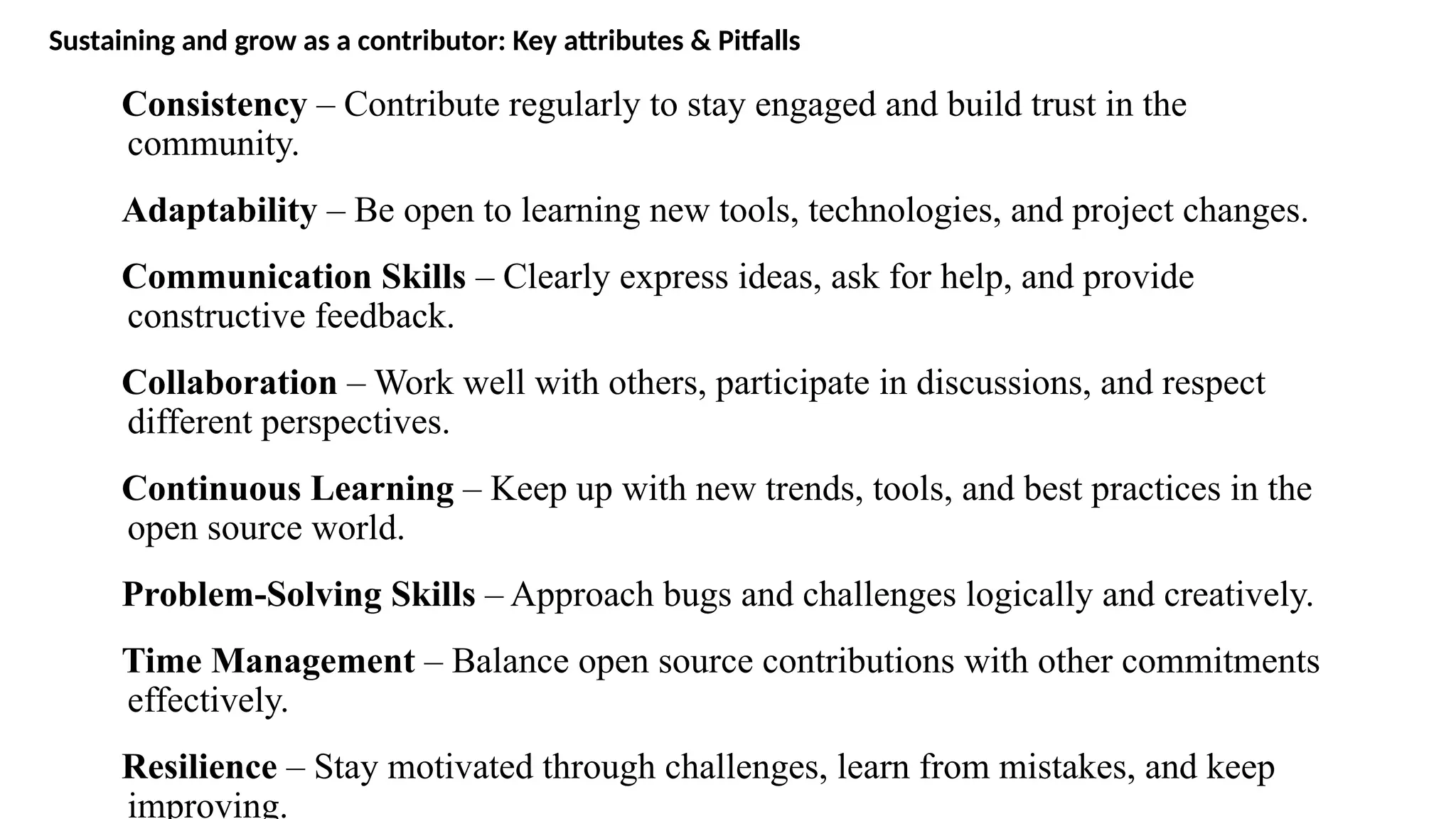 Sustaining and grow as a contributor: Key attributes & Pitfalls
Consistency – Contribute regularly to stay engaged and build trust in the
community.
Adaptability – Be open to learning new tools, technologies, and project changes.
Communication Skills – Clearly express ideas, ask for help, and provide
constructive feedback.
Collaboration – Work well with others, participate in discussions, and respect
different perspectives.
Continuous Learning – Keep up with new trends, tools, and best practices in the
open source world.
Problem-Solving Skills – Approach bugs and challenges logically and creatively.
Time Management – Balance open source contributions with other commitments
effectively.
Resilience – Stay motivated through challenges, learn from mistakes, and keep
improving.
 