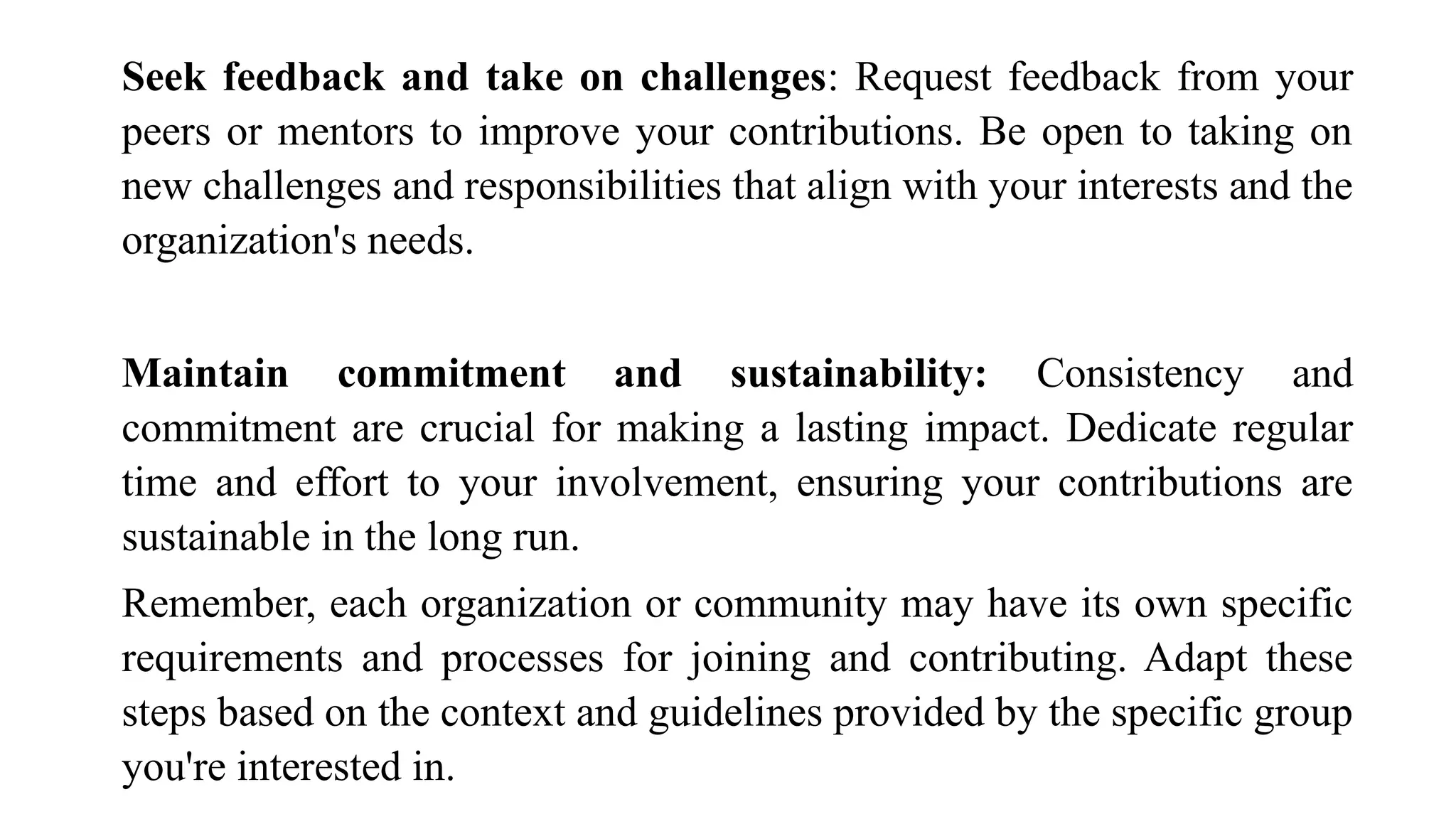 Seek feedback and take on challenges: Request feedback from your
peers or mentors to improve your contributions. Be open to taking on
new challenges and responsibilities that align with your interests and the
organization's needs.
Maintain commitment and sustainability: Consistency and
commitment are crucial for making a lasting impact. Dedicate regular
time and effort to your involvement, ensuring your contributions are
sustainable in the long run.
Remember, each organization or community may have its own specific
requirements and processes for joining and contributing. Adapt these
steps based on the context and guidelines provided by the specific group
you're interested in.
 
