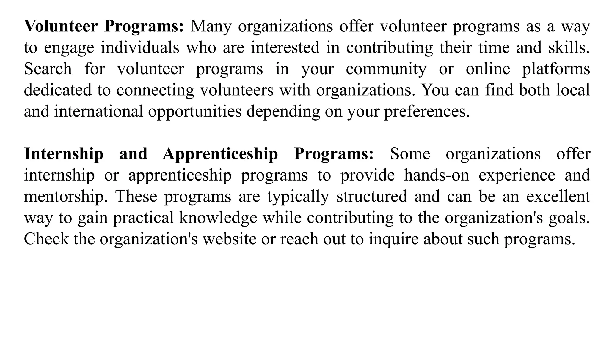 Volunteer Programs: Many organizations offer volunteer programs as a way
to engage individuals who are interested in contributing their time and skills.
Search for volunteer programs in your community or online platforms
dedicated to connecting volunteers with organizations. You can find both local
and international opportunities depending on your preferences.
Internship and Apprenticeship Programs: Some organizations offer
internship or apprenticeship programs to provide hands-on experience and
mentorship. These programs are typically structured and can be an excellent
way to gain practical knowledge while contributing to the organization's goals.
Check the organization's website or reach out to inquire about such programs.
 