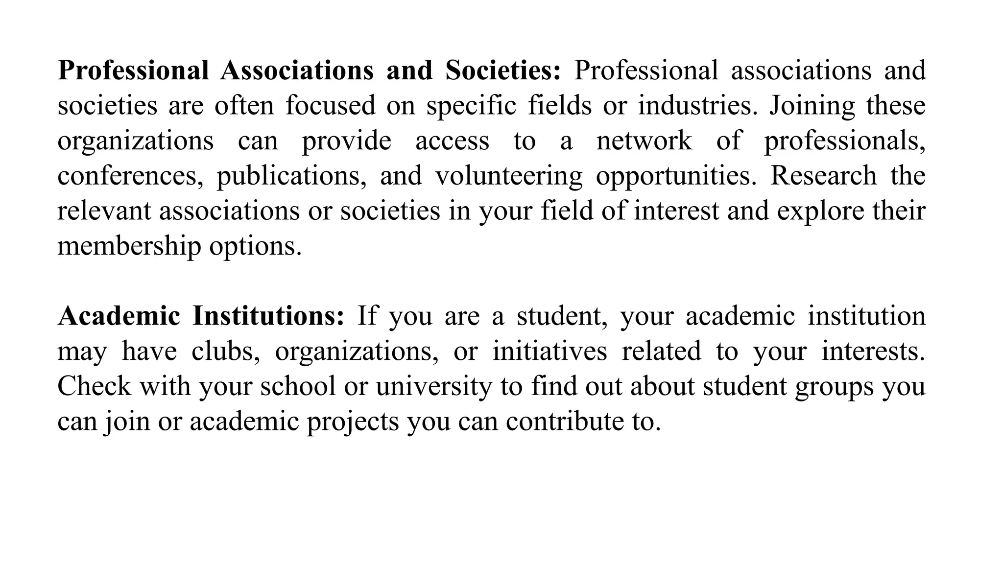 Professional Associations and Societies: Professional associations and
societies are often focused on specific fields or industries. Joining these
organizations can provide access to a network of professionals,
conferences, publications, and volunteering opportunities. Research the
relevant associations or societies in your field of interest and explore their
membership options.
Academic Institutions: If you are a student, your academic institution
may have clubs, organizations, or initiatives related to your interests.
Check with your school or university to find out about student groups you
can join or academic projects you can contribute to.
 