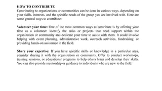 HOW TO CONTRIBUTE
Contributing to organizations or communities can be done in various ways, depending on
your skills, interests, and the specific needs of the group you are involved with. Here are
some general ways to contribute:
Volunteer your time: One of the most common ways to contribute is by offering your
time as a volunteer. Identify the tasks or projects that need support within the
organization or community and dedicate your time to assist with them. It could involve
helping with event planning, administrative work, outreach activities, fundraising, or
providing hands-on assistance in the field.
Share your expertise: If you have specific skills or knowledge in a particular area,
consider sharing it with the organization or community. Offer to conduct workshops,
training sessions, or educational programs to help others learn and develop their skills.
You can also provide mentorship or guidance to individuals who are new to the field.
 