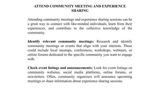 ATTEND COMMUNITY MEETING AND EXPERIENCE
SHARING
Attending community meetings and experience sharing sessions can be
a great way to connect with like-minded individuals, learn from their
experiences, and contribute to the collective knowledge of the
community.
Identify relevant community meetings: Research and identify
community meetings or events that align with your interests. These
could include local meetups, conferences, workshops, webinars, or
online forums dedicated to the specific community you want to engage
with.
Check event listings and announcements: Look for event listings on
community websites, social media platforms, online forums, or
newsletters. Often, community organizers will announce upcoming
meetings or share information about experience sharing sessions.
 